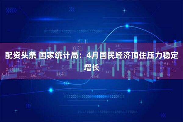 配资头条 国家统计局：4月国民经济顶住压力稳定增长