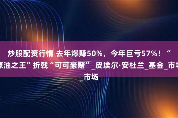 炒股配资行情 去年爆赚50%，今年巨亏57%！“原油之王”折戟“可可豪赌”_皮埃尔·安杜兰_基金_市场