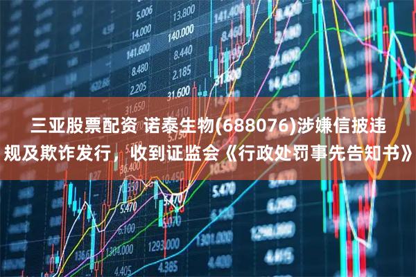 三亚股票配资 诺泰生物(688076)涉嫌信披违规及欺诈发行，收到证监会《行政处罚事先告知书》