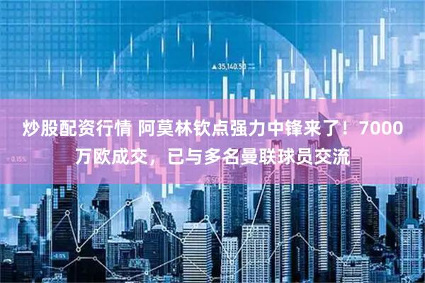 炒股配资行情 阿莫林钦点强力中锋来了！7000万欧成交，已与多名曼联球员交流