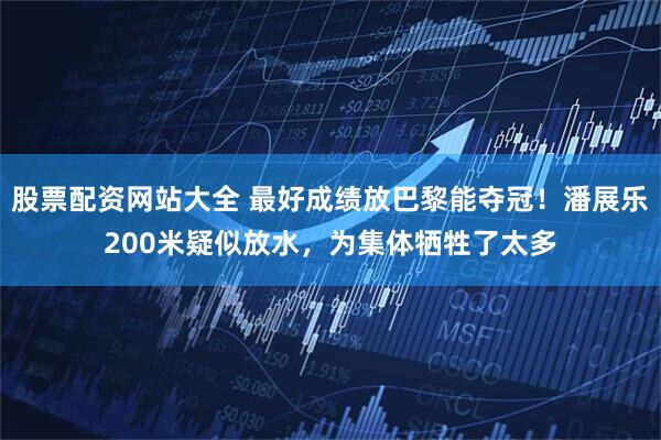 股票配资网站大全 最好成绩放巴黎能夺冠！潘展乐200米疑似放水，为集体牺牲了太多