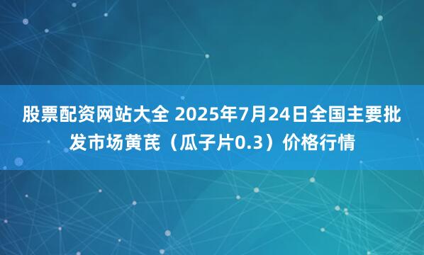 股票配资网站大全 2025年7月24日全国主要批发市场黄芪（瓜子片0.3）价格行情