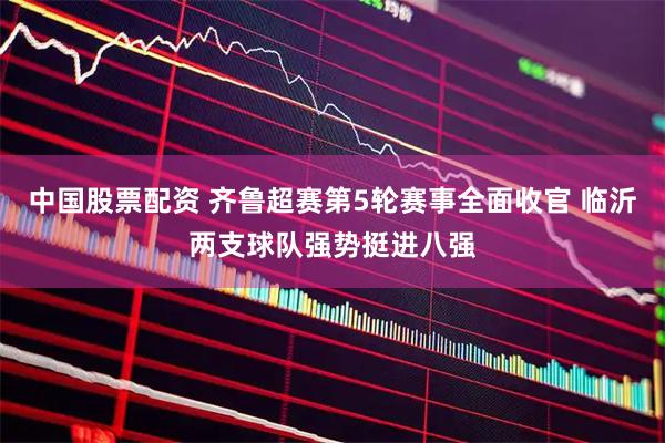 中国股票配资 齐鲁超赛第5轮赛事全面收官 临沂两支球队强势挺进八强