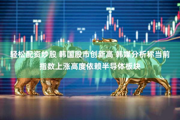 轻松配资炒股 韩国股市创新高 韩媒分析称当前指数上涨高度依赖半导体板块
