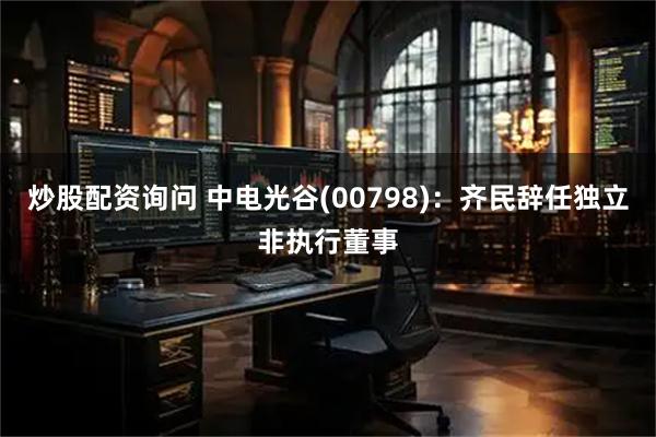 炒股配资询问 中电光谷(00798)：齐民辞任独立非执行董事
