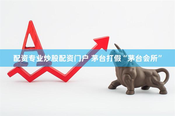 配资专业炒股配资门户 茅台打假“茅台会所”