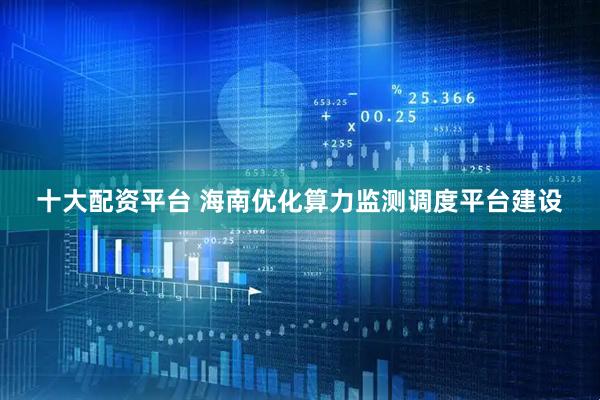 十大配资平台 海南优化算力监测调度平台建设